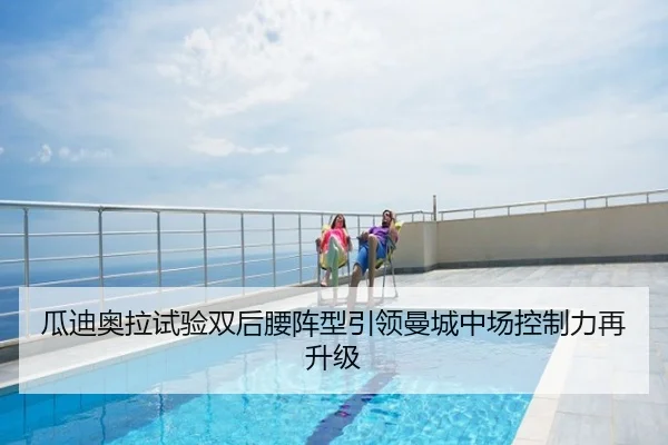 瓜迪奥拉试验双后腰阵型引领曼城中场控制力再升级